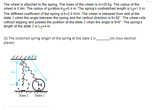 The wheel is attached to the spring. The mass of the wheel is m=20 kg. The radius of the
wheel is 0.6m. The radius of gyration KG=0.4 m. The spring's unstretched length is Lo=1.0 m.
The stiffness coefficient of the spring is k=2.0 N/m. The wheel is released from rest at the
state 1 when the angle between the spring and the vertical direction is 8-30°. The wheel rolls
without slipping and passes the position at the state 2 when the angle is 8-0°. The spring's
length at the state 2 is L2=4 m.
(5) The stretched spring length of the spring at the state 2 is_
places)
HULK
ܪܐ
TG
नेता
State 2
State 1
_(m) (two decimal
