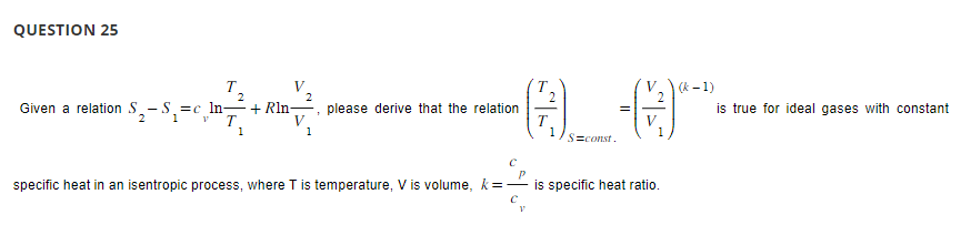 QUESTION 25
2
T
Given a relation S₂-S₁₂=c_¹n_—_+Rln¬
V
1
2
T
1
2
please derive that the relation
specific heat in an isentropic process, where T is temperature, V is volume, k =
T
2
1
S=const.
2
V
1
is specific heat ratio.
(k-1)
is true for ideal gases with constant