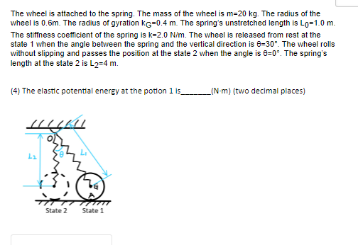 The wheel is attached to the spring. The mass of the wheel is m=20 kg. The radius of the
wheel is 0.6m. The radius of gyration ke=0.4 m. The spring's unstretched length is Lo=1.0 m.
The stiffness coefficient of the spring is k-2.0 N/m. The wheel is released from rest at the
state 1 when the angle between the spring and the vertical direction is 8-30°. The wheel rolls
without slipping and passes the position at the state 2 when the angle is 0=0°. The spring's
length at the state 2 is L2=4 m.
(4) The elastic potential energy at the potion 1 is_
HULKU
2₂
State 2
G
m
State 1
(N-m) (two decimal places)