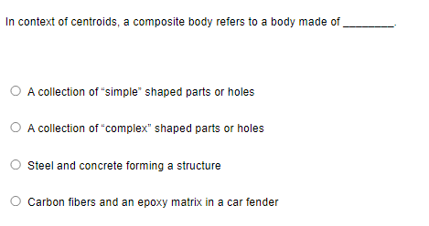 In context of centroids, a composite body refers to a body made of
O A collection of "simple" shaped parts or holes
O A collection of "complex" shaped parts or holes
Steel and concrete forming a structure
Carbon fibers and an epoxy matrix in a car fender