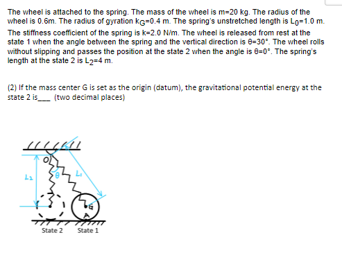 The wheel is attached to the spring. The mass of the wheel is m=20 kg. The radius of the
wheel is 0.6m. The radius of gyration KG=0.4 m. The spring's unstretched length is Lo=1.0 m.
The stiffness coefficient of the spring is k=2.0 N/m. The wheel is released from rest at the
state 1 when the angle between the spring and the vertical direction is 8-30°. The wheel rolls
without slipping and passes the position at the state 2 when the angle is 8-0°. The spring's
length at the state 2 is L2=4 m.
(2) If the mass center G is set as the origin (datum), the gravitational potential energy at the
state 2 is (two decimal places)
HILAI
ܪܐ
717
State 2
State 1