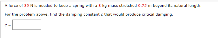 A force of 39 N is needed to keep a spring with a 8 kg mass stretched 0.75 m beyond its natural length.
For the problem above, find the damping constant c that would produce critical damping.
C =