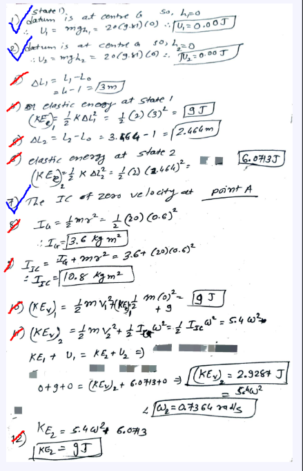 So, hpo
state 1).
datum is at contre b
✓
4₁ = mign₁ = 20 (9.81) (0) (U₁ = 0.00J
растит
D
trum is at control a
:: U₂ = mgh₂
AL₁= 2₁-20
5012₂=0
20 (9.81) (0) 2. JU₂ = 0.00 J
24-1=13m
elastic energy.
at State I
(KE) KAL = (2) (3)² = 95
8 AL ₂ = 4₂-L0 = 3.464-1 = √2.466m
elastic energy at state 2
(KEN) = 2 × 0²² = {(2) (12.464)² = ■ ■
2
of The
8
The IC of zess velocity at
$IJL=
Ia = #my² = ± (20) (0.6) ²
:: IG= 13.6 kg m ²
IG + my² = 3.6+ (20) (0.6)²
= II₁ = 10.8 kgm²
m (0)² - 19 J
point A
6.07135
10) (Kev) = {mv ²3 (1) / m2 (0)² =
+9
(KEN) = 1 mv ₂ ² + £ 1 W³² = . / Ise W² = 5.4 w²0
KE₁ + U₁ = KĘ₂₁+U₂ =)
0+9+0= (KE) ₂2 + 6.0713 +0 =).
KE₂ = 5.40² + 6.0713
|KG₂ = 95
(KEN).
= 2.928 J
540²
=
2W₁ = 0.7364 radls