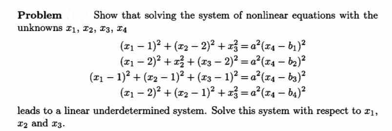 Problem
unknowns r1, 12, 13, 14
Show that solving the system of nonlinear equations with the
(*1 – 1)? + (r2 – 2)? + a3 = a°(74 – b1)?
(#1 – 2)? + 23 + (23 – 2)? = a°(74 – b2)?
(#1 – 1)? + (x2 – 1)? + (#3 – 1)? = a°(x4 – b3)?
(#1 – 2)? + (r2 – 1)? + 23 = a*(74 – b4)?
%3D
%3D
leads to a linear underdetermined system. Solve this system with respect to 21,
12 and x3.
