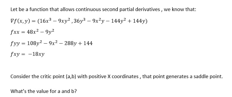 Let be a function that allows continuous second partial derivatives, we know that:
Vf(x, y) = (16x³ - 9xy²,36y³ - 9x²y - 144y² + 144y)
fxx = 48x²9y²
fyy = 108y² - 9x² − 288y + 144
fxy = -18xy
Consider the critic point (a,b) with positive X coordinates, that point generates a saddle point.
What's the value for a and b?