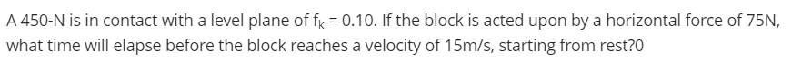 A 450-N is in contact with a level plane of fy = 0.10. If the block is acted upon by a horizontal force of 75N,
what time will elapse before the block reaches a velocity of 15m/s, starting from rest?0
