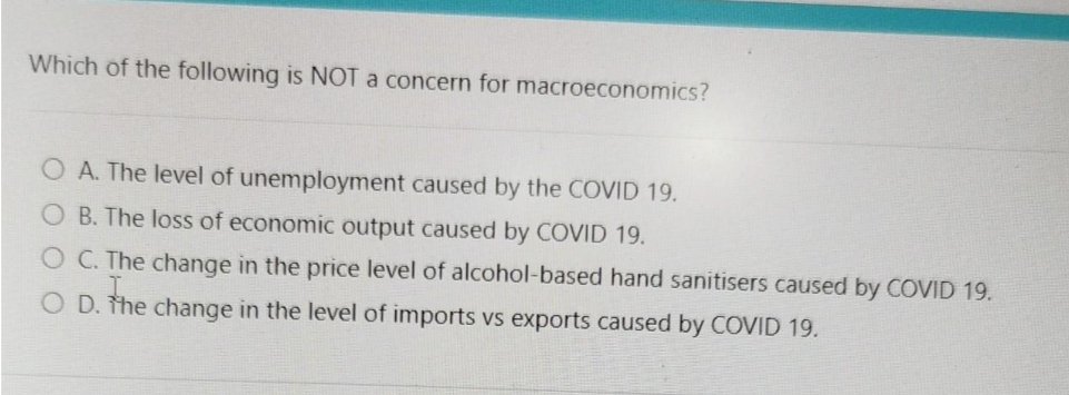 Which of the following is NOT a concern for macroeconomics?
O A. The level of unemployment caused by the COVID 19.
B. The loss of economic output caused by COVID 19.
O C. The change in the price level of alcohol-based hand sanitisers caused by COVID 19.
O D. the change in the level of imports vs exports caused by COVID 19.