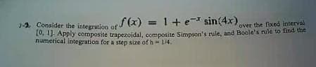 - Consider the integration of
f(x) = 1 + e* sin(4x) over the fixed interval
[0, 1]. Apply composite trapezoidal, composite Simpson's rule, and Boole's rule to find the
numerical integration for a step size of h - 1/4.