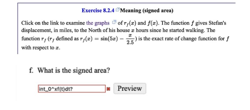 Exercise 8.2.4
Meaning (signed area)
Click on the link to examine the graphs of rf(x) and f(x). The function f gives Stefan's
displacement, in miles, to the North of his house 2 hours since he started walking. The
function rf (r, defined as rƒ(x) = sin(5x) – is the exact rate of change function for f
2.5
with respect to .
I
f. What is the signed area?
int_0^xf(t)dt?
* Preview