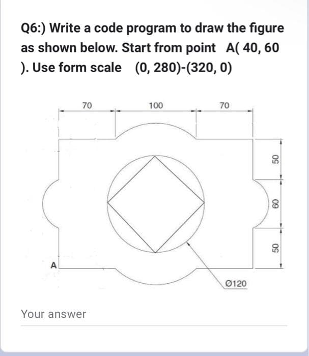 Q6:) Write a code program to draw the figure
as shown below. Start from point A( 40, 60
). Use form scale (0, 280)-(320, 0)
A
70
Your answer
100
70
0120
50
60
50