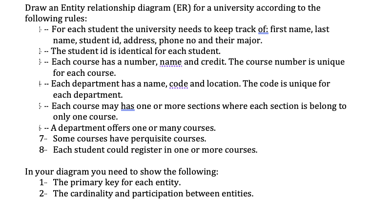 Draw an Entity relationship diagram (ER) for a university according to the
following rules:
! -- For each student the university needs to keep track of: first name, last
name, student id, address, phone no and their major.
?. -- The student id is identical for each student.
} -- Each course has a number, name and credit. The course number is unique
for each course.
t -- Each department has a name, code and location. The code is unique for
each department.
Ş -- Each course may has one or more sections where each section is belong to
only one course.
6 -- A department offers one or many courses.
7- Some courses have perquisite courses.
8- Each student could register in one or more courses.
In your diagram you need to show the following:
1- The primary key for each entity.
2- The cardinality and participation between entities.
