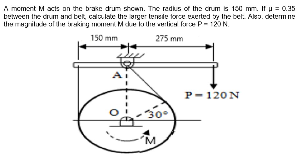 A moment M acts on the brake drum shown. The radius of the drum is 150 mm. If u = 0.35
between the drum and belt, calculate the larger tensile force exerted by the belt. Also, determine
the magnitude of the braking moment M due to the vertical force P = 120 N.
150 mm
275 mm
P= 120N
30°
