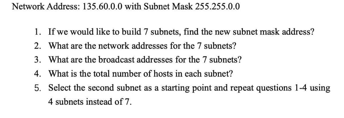 Network Address: 135.60.0.0 with Subnet Mask 255.255.0.0
1. If we would like to build 7 subnets, find the new subnet mask address?
2. What are the network addresses for the 7 subnets?
3. What are the broadcast addresses for the 7 subnets?
4. What is the total number of hosts in each subnet?
5. Select the second subnet as a starting point and repeat questions 1-4 using
4 subnets instead of 7.