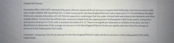 Football Air Pressure
During the NFL's 2014 AFC championship game officials measured the air pressure on game balls following a tip that one team's balls
were under inflated. We found that the 11 balls measured for the New England Patriots had a mean psi of 11.10 (well below the legal
limit) and a standard deviation of 0.40. Patriot supporters could argue that the under inflated balls were due to the elements and other
outside effects. To test this the officials also measured 4 balls from the opposing team (Indianapolis Colts) to be used in comparison
and found a mean psi of 12.63, with a standard deviation of 0.12. There is no significant skewness or outliers in the data. Use ther-
distribution to determine if the average air pressure in the New England Patriot's balls was significantly less than the average air
pressure in the Indianapolis Colt's balls.
Let group 1 and group 2 be the air pressure in the New England Patriot's balls and the air pressure in the Indianapolis Colt's balls,
respectively.