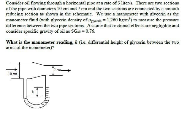 Consider oil flowing through a horizontal pipe at a rate of 3 liter/s. There are two sections
of the pipe with diameters 10 cm and 7 cm and the two sections are connected by a smooth
reducing section as shown in the schematic. We use a manometer with glycerin as the
manometer fluid (with glycerin density of Pglycerin 1,260 kg/m³) to measure the pressure
difference between the two pipe sections. Assume that frictional effects are negligible and
consider specific gravity of oil as SGoil = 0.76.
What is the manometer reading, h (i.e. differential height of glycerin between the two
arms of the manometer)?
10 cm
I
h
T
7 cm-