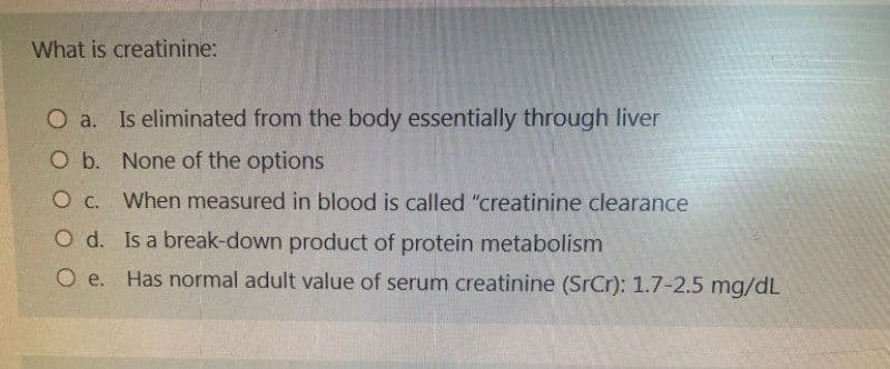 What is creatinine:
Is eliminated from the body essentially through liver
O b. None of the options
O c. When measured in blood is called "creatinine clearance
O d. Is a break-down product of protein metabolism
O e. Has normal adult value of serum creatinine (SrCr): 1.7-2.5 mg/dL