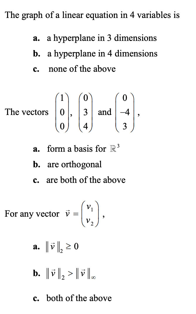 The graph of a linear equation in 4 variables is
a hyperplane in 3 dimensions
а.
b. a hyperplane in 4 dimensions
с.
none of the above
0.
The vectors
3 and -4
3
a. form a basis for R'
b. are orthogonal
c.
are both of the above
V1
For any vector v =
V.
2
a. ||v ||, 2 0
b. | v ||, > | | .
c. both of the above
