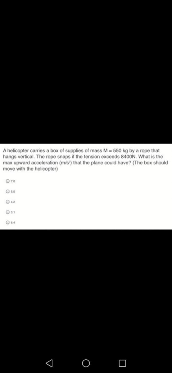 A helicopter carries a box of supplies of mass M = 550 kg by a rope that
hangs vertical. The rope snaps if the tension exceeds 8400N. What is the
max upward acceleration (m/s®) that the plane could have? (The box should
move with the helicopter)
O70
O 55
O 42
O31
O04
< O O
