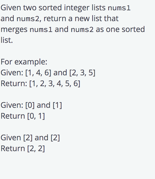 Given two sorted integer lists numsl
and nums2, return a new list that
merges nums1 and nums2 as one sorted
list.
For example:
Given: [1, 4, 6] and [2, 3, 5]
Return: [1, 2, 3, 4, 5, 6]
Given: [0] and [1]
Return [0, 1]
Given [2] and [2]
Return [2, 2]
