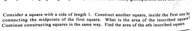 Consider a square with a side of length 1. Construct another square, inside the first one by
connecting the midpoints of the first square. What is the area of the inscribed square?
Continue constructing squares in the same way. Find the area of the nth inscribed square.
