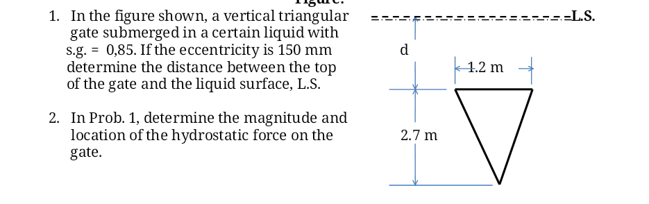 1. In the figure shown, a vertical triangular
gate submerged in a certain liquid with
s.g. = 0,85. If the eccentricity is 150 mm
determine the distance between the top
of the gate and the liquid surface, L.S.
:=L.S.
d
1.2 m
2. In Prob. 1, determine the magnitude and
location of the hydrostatic force on the
gate.
2.7 m
