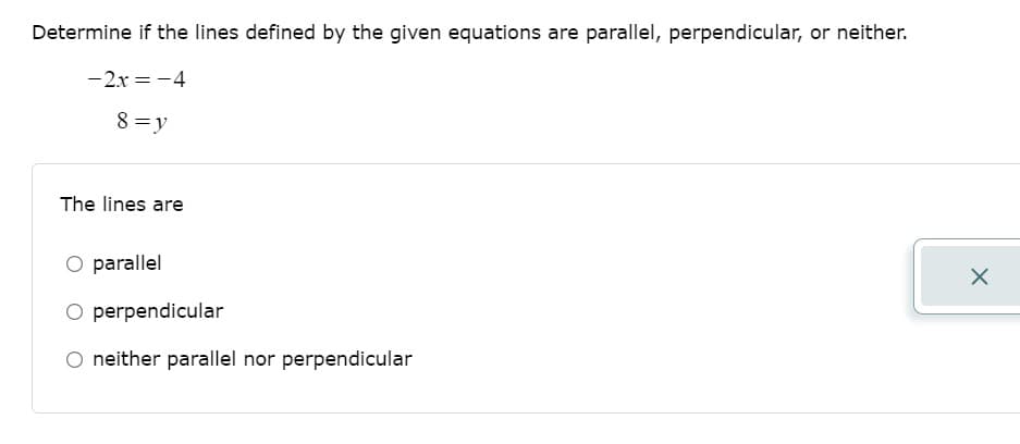Determine if the lines defined by the given equations are parallel, perpendicular, or neither.
-2x = -4
8 =y
The lines are
O parallel
O perpendicular
O neither parallel nor perpendicular
