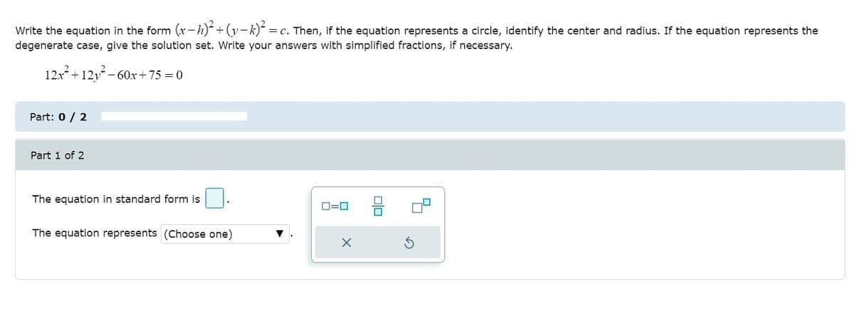Write the equation in the form (x-h)+(y-k) = c. Then, if the equation represents a circle, identify the center and radius. If the equation represents the
degenerate case, give the solution set. Write your answers with simplified fractions, if necessary.
12x+ 12y- 60x+75 = 0
Part: 0 / 2
Part 1 of 2
The equation in standard form is .
O=0
The equation represents (Choose one)
