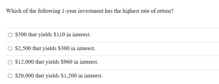 Which of the following 1-year investment has the highest rate of return?
$500 that yields $110 in interest.
S2,500 that yields $300 in interest.
O $12,000 that yields $960 in interest.
O S20,000 that yields $1,200 in interest.
