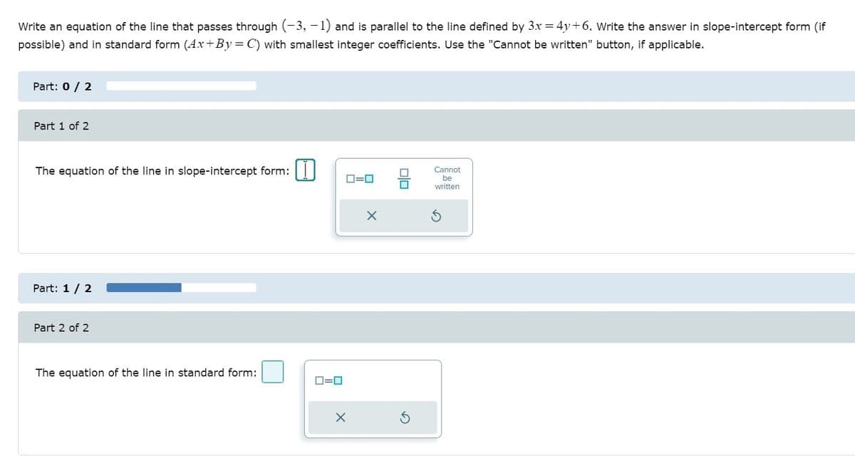 Write an equation of the line that passes through (-3, - 1) and is parallel to the line defined by 3x = 4y+6. Write the answer in slope-intercept form (if
possible) and in standard form (Ax+By=C) with smallest integer coefficients. Use the "Cannot be written" button, if applicable.
Part: 0 / 2
Part 1 of 2
The equation of the line in slope-intercept form:||
Cannot
D=0
be
written
Part: 1 / 2
Part 2 of 2
The equation of the line in standard form:
D=0
