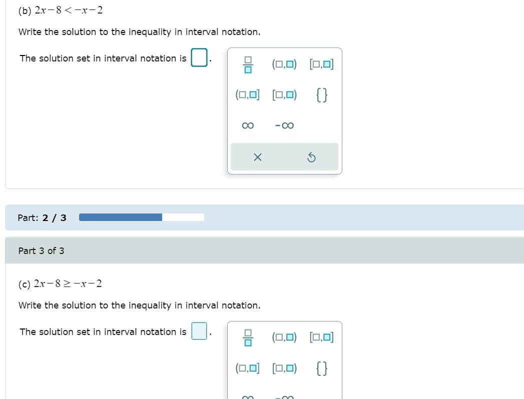 (b) 2.x- 8<-xr-2
Write the solution to the inequality in interval notation.
The solution set in interval notation is
[0,0)
(0,0) (0.0) {}
00
- 00
Part: 2 / 3
Part 3 of 3
(c) 2x -8 2 -x-2
Write the solution to the inequality in interval notation.
The solution set in interval notation is
(0,0) [0,0)
(0,0) [0,0) {}
