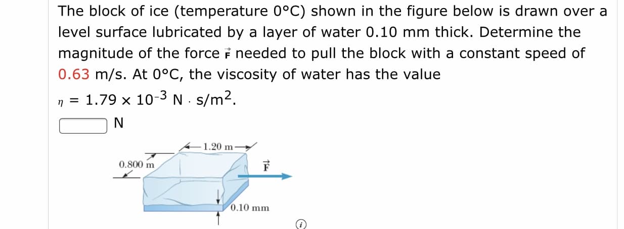The block of ice (temperature 0°C) shown in the figure below is drawn over a
level surface lubricated by a layer of water 0.10 mm thick. Determine the
magnitude of the force i needed to pull the block with a constant speed of
0.63 m/s. At 0°C, the viscosity of water has the value
n = 1.79 x 10-3 N. s/m2.
N
1.20 m-
0.800 m
0.10 mm
