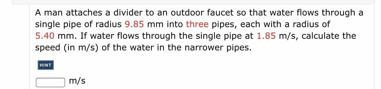 A man attaches a divider to an outdoor faucet so that water flows through a
single pipe of radius 9.85 mm into three pipes, each with a radius of
5.40 mm. If water flows through the single pipe at 1.85 m/s, calculate the
speed (in m/s) of the water in the narrower pipes.
