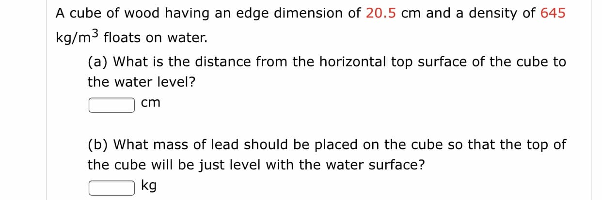 A cube of wood having an edge dimension of 20.5 cm and a density of 645
kg/m3 floats on water.
(a) What is the distance from the horizontal top surface of the cube to
the water level?
cm
(b) What mass of lead should be placed on the cube so that the top of
the cube will be just level with the water surface?
kg
