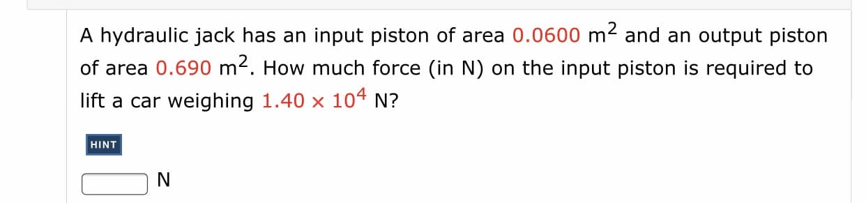 A hydraulic jack has an input piston of area 0.0600 m² and an output piston
of area 0.690 m2. How much force (in N) on the input piston is required to
lift a car weighing 1.40 x 104 N?
