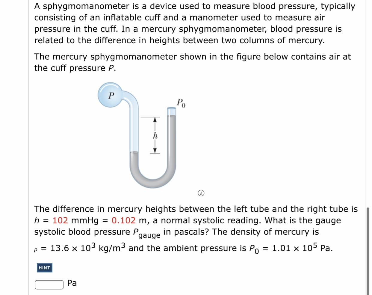A sphygmomanometer is a device used to measure blood pressure, typically
consisting of an inflatable cuff and a manometer used to measure air
pressure in the cuff. In a mercury sphygmomanometer, blood pressure is
related to the difference in heights between two columns of mercury.
The mercury sphygmomanometer shown in the figure below contains air at
the cuff pressure P.
Po
The difference in mercury heights between the left tube and the right tube is
102 mmHg
systolic blood pressure Pgauge
= 0.102 m, a normal systolic reading. What is the gauge
in pascals? The density of mercury is
h
p = 13.6 x 103 kg/m³ and the ambient pressure is Po
1.01 x 105 Pa.
%3D
