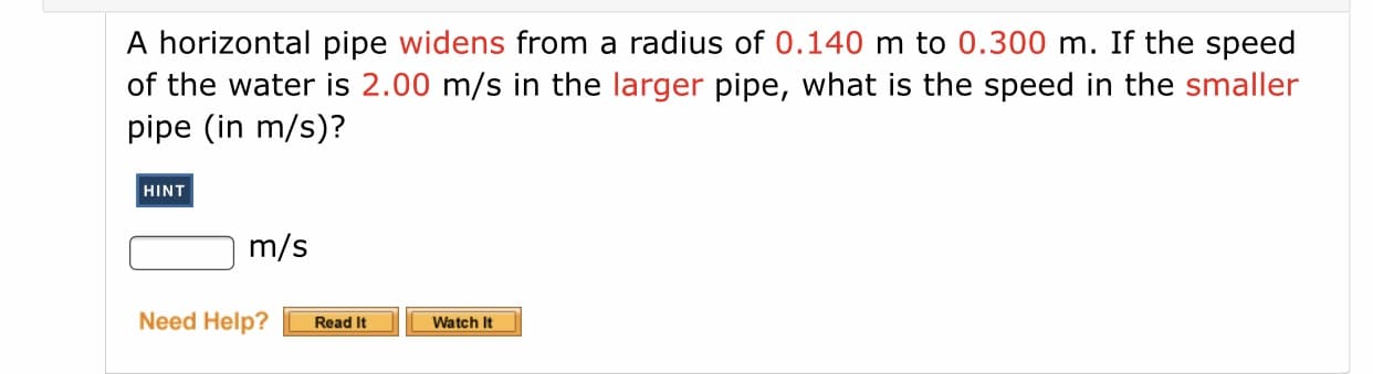 A horizontal pipe widens from a radius of 0.140 m to 0.300 m. If the speed
of the water is 2.00 m/s in the larger pipe, what is the speed in the smaller
pipe (in m/s)?
