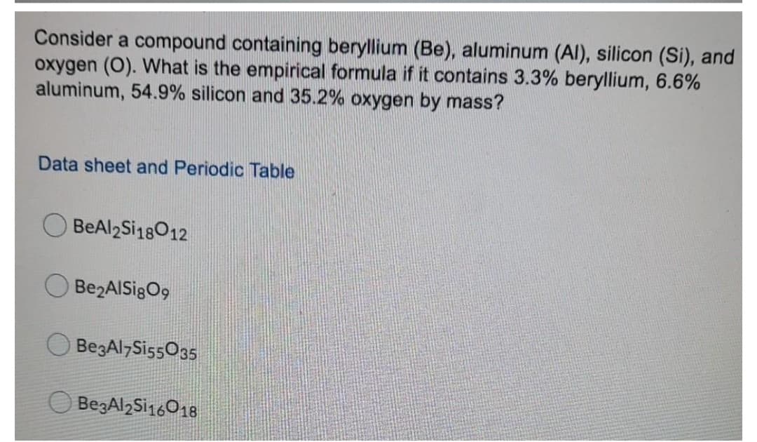 Consider a compound containing beryllium (Be), aluminum (Al), silicon (Si), and
oxygen (O). What is the empirical formula if it contains 3.3% beryllium, 6.6%
aluminum, 54.9% silicon and 35.2% oxygen by mass?
Data sheet and Periodic Table
BeAl2Si18012
Be2AlSigO9
BegAl7SissO35
BegAl2Si16018
