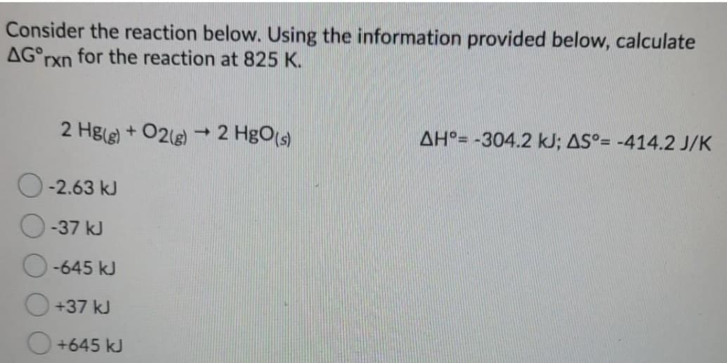 Consider the reaction below. Using the information provided below, calculate
AG rxn for the reaction at 825 K.
2 Hg(g) + 02(e) 2 HgO(s)
AH°= -304.2 kJ; AS°= -414.2 J/K
-2.63 kJ
-37 kJ
-645 kJ
+37 kJ
+645 kJ
