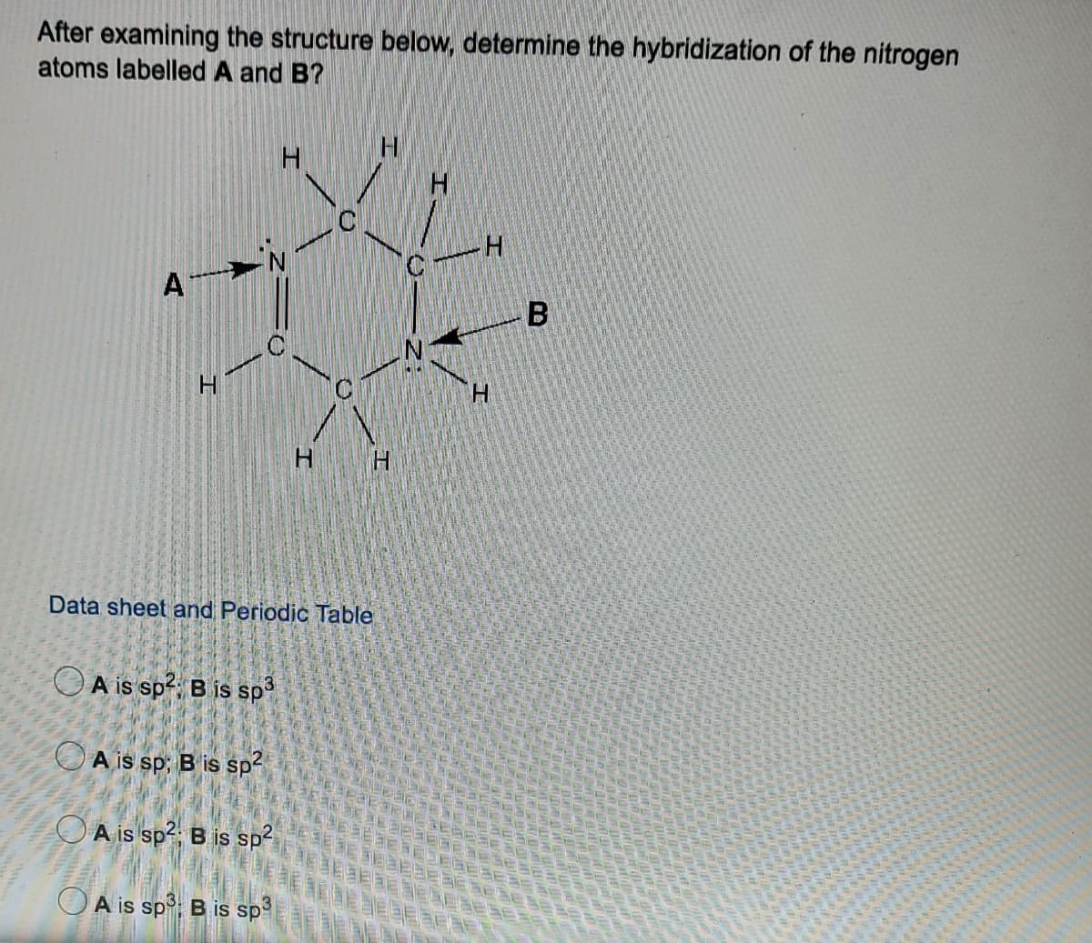 After examining the structure below, determine the hybridization of the nitrogen
atoms labelled A and B?
A
H.
H H
Data sheet and Periodic Table
A is sp2, B is sp
O A is sp; B is sp-
O A is sp?, B is sp?
OA is sp; B is sp
