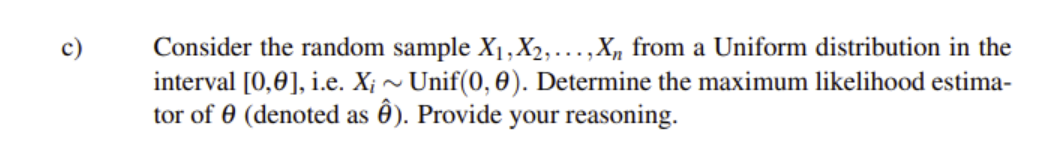 Consider the random sample X1,X2,...,X, from a Uniform distribution in the
interval [0,0], i.e. X; ~ Unif(0, 0). Determine the maximum likelihood estima-
tor of 0 (denoted as ê). Provide your reasoning.
