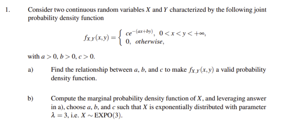 Consider two continuous random variables X and Y characterized by the following joint
probability density function
1.
ce-(ax+by),
0, otherwise,
се
0<x<y<+o,
fxx(x,y) = {
with a > 0, b > 0, c > 0.
Find the relationship between a, b, and c to make fx̟y(x, y) a valid probability
density function.
a)
Compute the marginal probability density function of X, and leveraging answer
in a), choose a, b, and c such that X is exponentially distributed with parameter
2 = 3, i.e. X ~ EXPO(3).
b)

