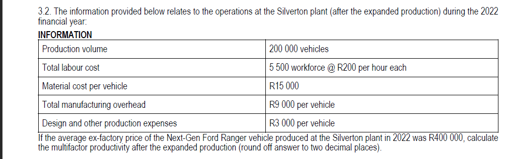 3.2. The information provided below relates to the operations at the Silverton plant (after the expanded production) during the 2022
financial year:
INFORMATION
Production volume
200 000 vehicles
Total labour cost
5 500 workforce @ R200 per hour each
Material cost per vehicle
R15 000
Total manufacturing overhead
R9 000 per vehicle
Design and other production expenses
R3 000 per vehicle
If the average ex-factory price of the Next-Gen Ford Ranger vehicle produced at the Silverton plant in 2022 was R400 000, calculate
the multifactor productivity after the expanded production (round off answer to two decimal places).