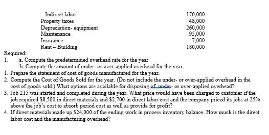 Required:
1.
Indirect labor
Property taxes
Depreciation equipment
Maintenance
Insurance
Rent - Building
170,000
48,000
260,000
95,000
7,000
180,000
a. Compute the predetermined overhead rate for the year
b. Compute the amount of under- or over-applied overhead for the year.
1. Prepare the statement of cost of goods manufactured for the year.
2. Compute the Cost of Goods Sold for the year. (Do not include the under- or over-applied overhead in the
cost of goods sold.) What options are available for disposing of under- or over-applied overhead?
3. Job 215 was started and completed during the year. What price would have been charged to customer if the
job required $8,500 in direct materials and $2,700 in direct labor cost and the company priced its jobs at 25%
above the job's cost to absorb period cost as well as provide for profit?
4. If direct materials made up $24,000 of the ending work in process inventory balance. How much is the direct
labor cost and the manufacturing overhead?