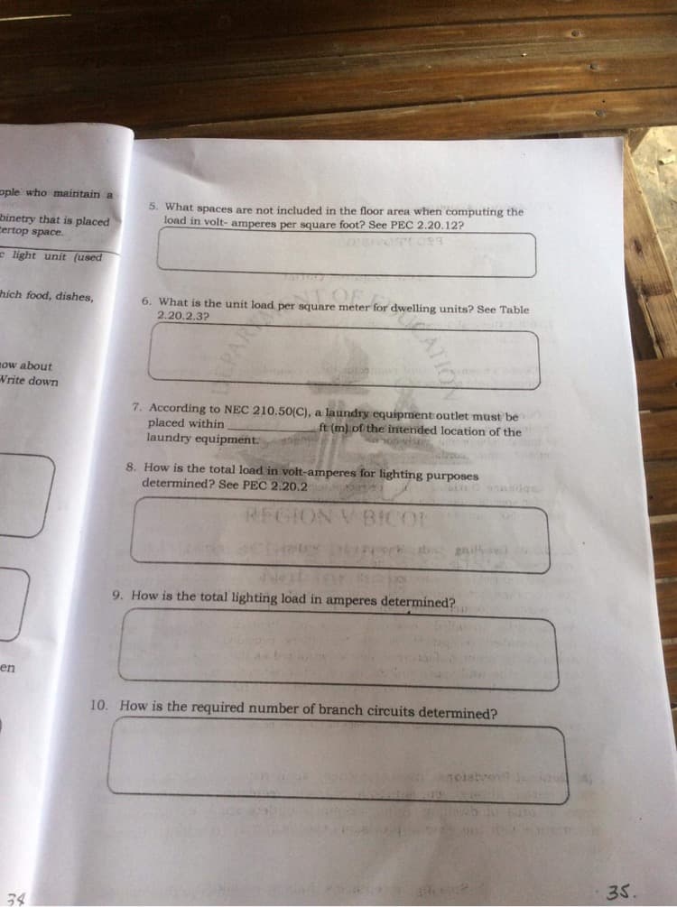 ople who maintain a
5. What spaces are not included in the floor area when computing the
load in volt- amperes per square foot? See PEC 2.20.12?
binetry that is placed
tertop space.
e light unit (used
hich food, dishes,
6. What is the unit load per square meter for dwelling units? See Table
2.20.2.3?
now about
Write down
7. According to NEC 210.50(C), a laundry equipment outlet must be
ft (m) of the intended location of the
placed within
laundry equipment.
8. How is the total load in volt-amperes for lighting purposes
determined? See PEC 2.20,2
REGION V BICO
ab gil0
9. How is the total lighting load in amperes determined?
en
10. How is the required number of branch circuits determined?
anoietvong
35.
34
ATION
PAR
