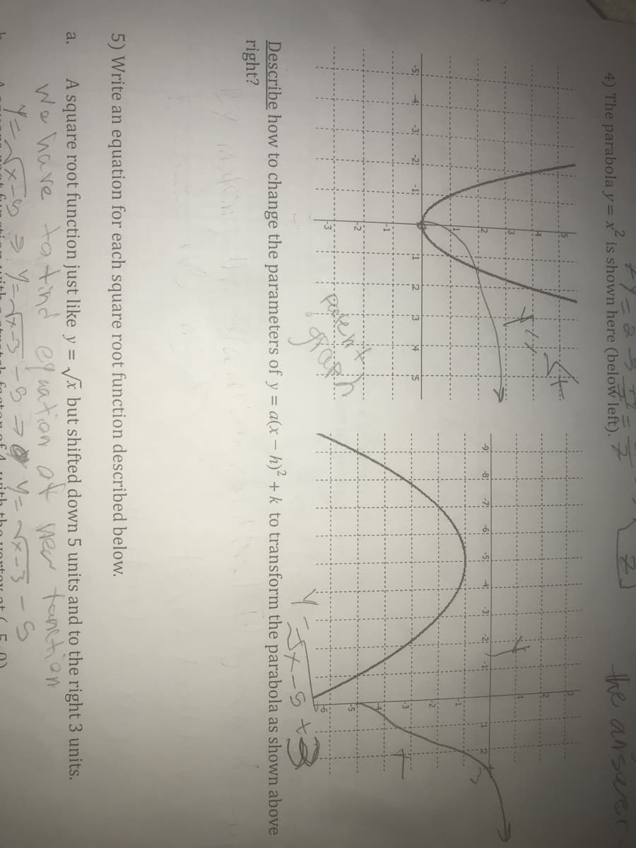 4) The parabola y= x is shown here (below left).
the ansarer
Describe how to change the parameters of y = a(x – h) + k to transform the parabola as shown above
right?
5) Write an equation for each square root function described below.
A square root function just like y = /x but shifted down 5 units and to the right 3 units.
a.
We have tatind equation at new tounetion
