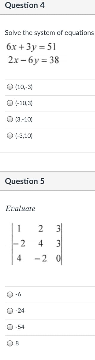 Question 4
Solve the system of equations
6x + 3y = 51
2х - 6у %3D 38
O (10,-3)
O(-10,3)
O (3,-10)
O (-3,10)
Question 5
Εvaluate
1
2
3
4
3
-2 0
-6
-24
-54
ल ल
