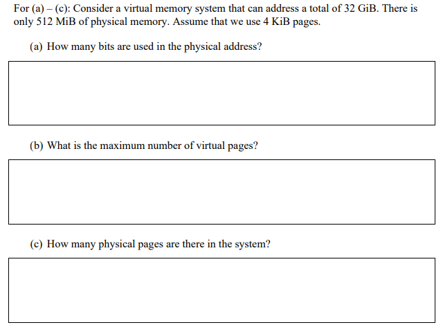 For (a) - (c): Consider a virtual memory system that can address a total of 32 GiB. There is
only 512 MiB of physical memory. Assume that we use 4 KiB pages.
(a) How many bits are used in the physical address?
(b) What is the maximum number of virtual pages?
(c) How many physical pages are there in the system?
