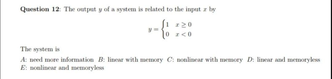 Question 12: The output y of a system is related to the input r by
Ji r20
y =
0 r<0
The system is
A: need more information B: linear with memory C: nonlinear with memory D: linear and memoryless
E: nonlinear and memoryless
