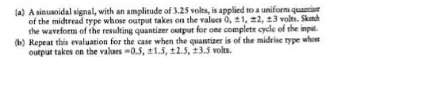 (a) A sinusoidal signal, with an amplitude of 3.25 volts, is applied to a uniform quantuer
of the midtread type whose output takes on the values 0, 21, 2, 13 volts. Skench
the waveform of the resulting quantizer output for one complete cycle of the input.
(b) Repeat this evaluation for the case when the quantizer is of the midrise type whose
output takes on the values-0.5, ±1.5, ±2.5, 3.5 volts.

