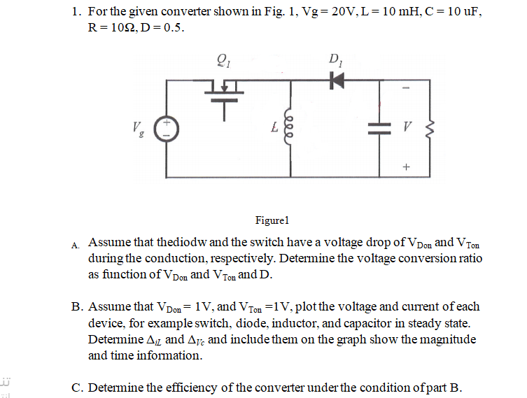 1. For the given converter shown in Fig. 1, Vg= 20V,L=10 mH, C= 10 uF,
R = 102, D= 0.5.
V.
Figurel
A. Assume that thediodw and the switch have a voltage drop of VDon and VTon
during the conduction, respectively. Determine the voltage conversion ratio
as function of Vpon and VTon and D.
B. Assume that VDon= 1V, and VTon =1V, plot the voltage and current of each
device, for example switch, diode, inductor, and capacitor in steady state.
Determine Az and Ay, and include them on the graph show the magnitude
and time information.
C. Determine the efficiency of the converter under the condition ofpart B.
il
+
ele
